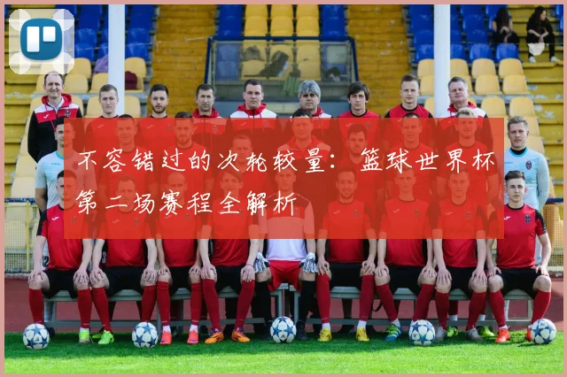 不容错过的次轮较量：篮球世界杯第二场赛程全解析